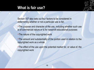 What is fair use?

Section 107 also sets out four factors to be considered in
determining whether or not a particular use is fair.
>The purpose and character of the use, including whether such use
is of commercial nature or is for nonprofit educational purposes
>The nature of the copyrighted work
>The amount and substantiality of the portion used in relation to the
copyrighted work as a whole
>The effect of the use upon the potential market for, or value of, the
copyrighted work




                               16                                        16
 