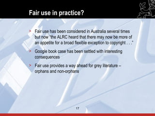 Fair use in practice?

> Fair use has been considered in Australia several times
  but now “the ALRC heard that there may now be more of
  an appetite for a broad flexible exception to copyright . . .”
> Google book case has been settled with interesting
  consequences
> Fair use provides a way ahead for grey literature –
  orphans and non-orphans




                            17                                     17
 