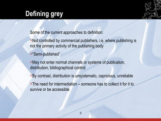 Defining grey

 Some of the current approaches to definition:
 >Not controlled by commercial publishers, i.e. where publishing is
 not the primary activity of the publishing body
 >“Semi-published”
 >May not enter normal channels or systems of publication,
 distribution, bibliographical control
 >By contrast, distribution is unsystematic, capricious, unreliable
 >The need for intermediation – someone has to collect it for it to
 survive or be accessible




                                3                                     3
 