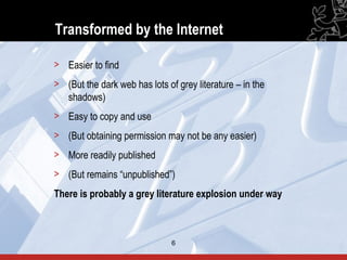 Transformed by the Internet

> Easier to find
> (But the dark web has lots of grey literature – in the
  shadows)
> Easy to copy and use
> (But obtaining permission may not be any easier)
> More readily published
> (But remains “unpublished”)
There is probably a grey literature explosion under way



                               6                           6
 