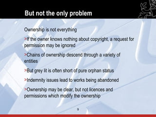 But not the only problem

Ownership is not everything
>If the owner knows nothing about copyright, a request for
permission may be ignored
>Chains of ownership descend through a variety of
entities
>But grey lit is often short of pure orphan status
>Indemnity issues lead to works being abandoned
>Ownership may be clear, but not licences and
permissions which modify the ownership

                              9                              9
 