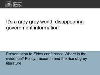 It’s a grey grey world: disappearing
government information




Roxanne Missingham
University Library, Australian National University
Presentation at Where is the evidence? Policy, research and the rise of
grey literature, National Library of Australia, Canberra 10 October 2012
 