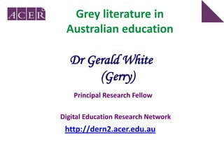 Grey literature in
 Australian education

  Dr Gerald White
       (Gerry)
    Principal Research Fellow

Digital Education Research Network
 http://dern2.acer.edu.au
 