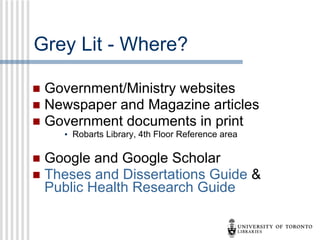 Grey Lit - Where? Government/Ministry websites Newspaper and Magazine articles Government documents in print  Robarts Library, 4th Floor Reference area Google and Google Scholar Theses and Dissertations Guide  &  Public Health Research Guide 