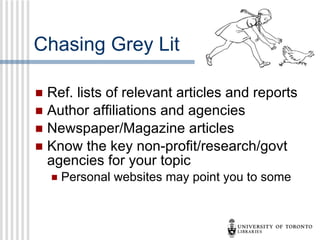 Chasing Grey Lit Ref. lists of relevant articles and reports  Author affiliations and agencies Newspaper/Magazine articles Know the key non-profit/research/govt agencies for your topic Personal websites may point you to some 