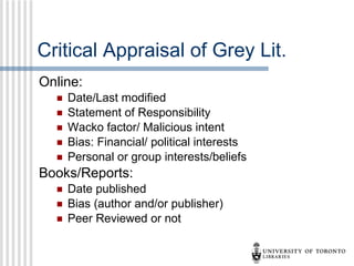 Critical Appraisal of Grey Lit. Online: Date/Last modified Statement of Responsibility Wacko factor/ Malicious intent Bias: Financial/ political interests Personal or group interests/beliefs Books/Reports: Date published Bias (author and/or publisher) Peer Reviewed or not 