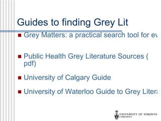 Guides to finding Grey Lit Grey Matters: a practical search tool for evidence-based medicine    Public Health Grey Literature Sources ( pdf )    University of Calgary Guide    University of Waterloo Guide to Grey Literature    