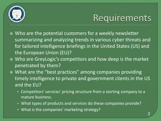 RequirementsWho are the potential customers for a weekly newsletter  summarizing and analyzing trends in various cyber threats and for tailored intelligence briefings in the United States (US) and the European Union (EU)?Who are GreyLogic’s competitors and how deep is the market penetrated by them?What are the “best practices” among companies providing timely intelligence to private and government clients in the US and the EU?Competitors' services' pricing structure from a starting company to a mature business.What types of products and services do these companies provide?What is the companies' marketing strategy?2