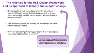 1. The rationale for the PLS Design Framework
and its approach to identify and support change
 “Design solutions must support your vision for learning and
teaching. Although we may facilitate this process, this is your
vision and must be provided by you, working with your teaching
and support staff.”
 “The more time you can put in during the initial stages the better
we can meet your needs.”
 “If you are considering changing your approach or re-developing
your school additional time is needed.”
The PLSiP project is supporting schools with
this stage in the process in order to provide a
structured process meet the challenge of the
design and transition to new learning spaces.
 