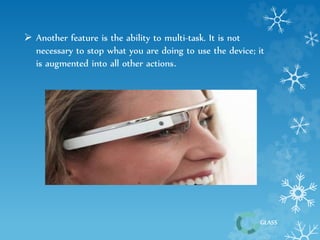 GLASS 
 Another feature is the ability to multi-task. It is not 
necessary to stop what you are doing to use the device; it 
is augmented into all other actions. 
 