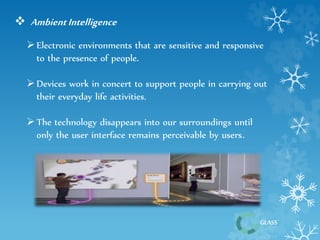 GLASS 
 Ambient Intelligence 
 Electronic environments that are sensitive and responsive 
to the presence of people. 
 Devices work in concert to support people in carrying out 
their everyday life activities. 
 The technology disappears into our surroundings until 
only the user interface remains perceivable by users. 
 