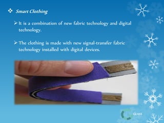 GLASS 
 Smart Clothing 
 It is a combination of new fabric technology and digital 
technology. 
 The clothing is made with new signal-transfer fabric 
technology installed with digital devices. 
 