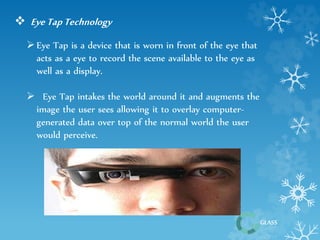 GLASS 
 Eye Tap Technology 
 Eye Tap is a device that is worn in front of the eye that 
acts as a eye to record the scene available to the eye as 
well as a display. 
 Eye Tap intakes the world around it and augments the 
image the user sees allowing it to overlay computer-generated 
data over top of the normal world the user 
would perceive. 
 