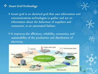 GLASS 
 Smart Grid Technology 
 Smart grid is an electrical grid that uses information and 
communications technologies to gather and act on 
information about the behaviour of suppliers and 
consumers, in an automated fashion. 
 It improves the efficiency, reliability, economics, and 
sustainability of the production and distribution of 
electricity. 
 