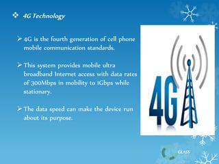 GLASS 
 4G Technology 
 4G is the fourth generation of cell phone 
mobile communication standards. 
 This system provides mobile ultra 
broadband Internet access with data rates 
of 300Mbps in mobility to 1Gbps while 
stationary. 
 The data speed can make the device run 
about its purpose. 
 