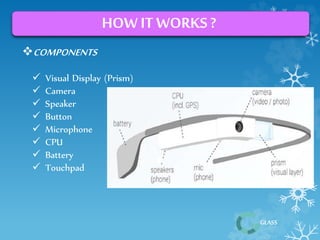 GLASS 
HOW IT WORKS ? 
COMPONENTS 
 Visual Display (Prism) 
 Camera 
 Speaker 
 Button 
 Microphone 
 CPU 
 Battery 
 Touchpad 
 