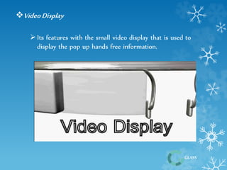 GLASS 
Video Display 
 Its features with the small video display that is used to 
display the pop up hands free information. 
 