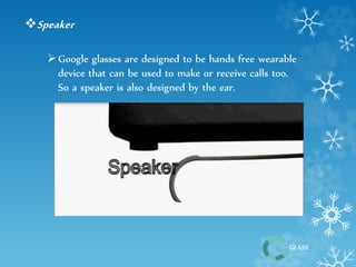 GLASS 
Speaker 
 Google glasses are designed to be hands free wearable 
device that can be used to make or receive calls too. 
So a speaker is also designed by the ear. 
 