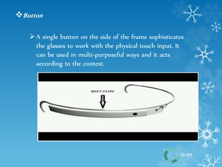 Button 
 A single button on the side of the frame sophisticates 
GLASS 
the glasses to work with the physical touch input. It 
can be used in multi-purposeful ways and it acts 
according to the context. 
 