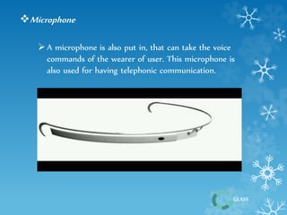 GLASS 
Microphone 
 A microphone is also put in, that can take the voice 
commands of the wearer of user. This microphone is 
also used for having telephonic communication. 
 
