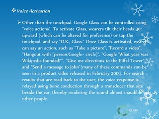 Voice Activation 
 Other than the touchpad, Google Glass can be controlled using 
"voice actions". To activate Glass, wearers tilt their heads 30° 
upward (which can be altered for preference) or tap the 
touchpad, and say "O.K., Glass." Once Glass is activated, wearers 
can say an action, such as "Take a picture", "Record a video", 
"Hangout with [person/Google+ circle]", "Google 'What year was 
Wikipedia founded?'", "Give me directions to the Eiffel Tower", 
and "Send a message to John"(many of these commands can be 
seen in a product video released in February 2013). For search 
results that are read back to the user, the voice response is 
relayed using bone conduction through a transducer that sits 
beside the ear, thereby rendering the sound almost inaudible to 
other people. 
GLASS 
 