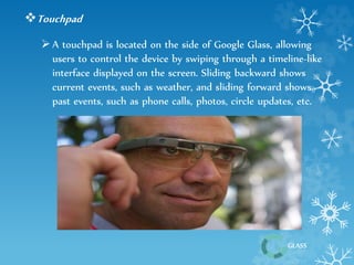 GLASS 
Touchpad 
 A touchpad is located on the side of Google Glass, allowing 
users to control the device by swiping through a timeline-like 
interface displayed on the screen. Sliding backward shows 
current events, such as weather, and sliding forward shows 
past events, such as phone calls, photos, circle updates, etc. 
 