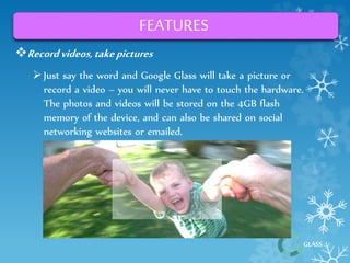 GLASS 
FEATURES 
Record videos, take pictures 
 Just say the word and Google Glass will take a picture or 
record a video – you will never have to touch the hardware. 
The photos and videos will be stored on the 4GB flash 
memory of the device, and can also be shared on social 
networking websites or emailed. 
 