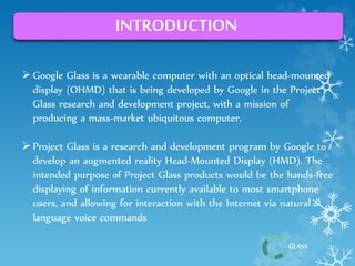 GLASS 
INTRODUCTION 
 Google Glass is a wearable computer with an optical head-mounted 
display (OHMD) that is being developed by Google in the Project 
Glass research and development project, with a mission of 
producing a mass-market ubiquitous computer. 
 Project Glass is a research and development program by Google to 
develop an augmented reality Head-Mounted Display (HMD). The 
intended purpose of Project Glass products would be the hands-free 
displaying of information currently available to most smartphone 
users, and allowing for interaction with the Internet via natural 
language voice commands 
 