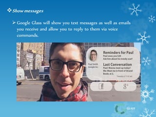 GLASS 
Show messages 
 Google Glass will show you text messages as well as emails 
you receive and allow you to reply to them via voice 
commands. 
 
