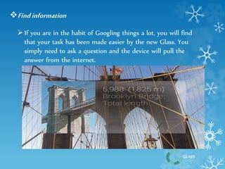 GLASS 
Find information 
 If you are in the habit of Googling things a lot, you will find 
that your task has been made easier by the new Glass. You 
simply need to ask a question and the device will pull the 
answer from the internet. 
 