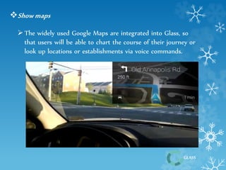 GLASS 
Show maps 
 The widely used Google Maps are integrated into Glass, so 
that users will be able to chart the course of their journey or 
look up locations or establishments via voice commands. 
 