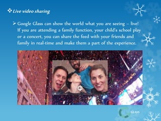 GLASS 
Live video sharing 
 Google Glass can show the world what you are seeing – live! 
If you are attending a family function, your child’s school play 
or a concert, you can share the feed with your friends and 
family in real-time and make them a part of the experience. 
 
