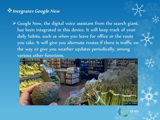GLASS 
Integrates Google Now 
 Google Now, the digital voice assistant from the search giant, 
has been integrated in this device. It will keep track of your 
daily habits, such as when you leave for office or the route 
you take. It will give you alternate routes if there is traffic on 
the way or give you weather updates periodically, among 
various other functions. 
 