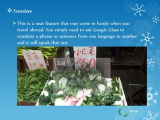 GLASS 
Translate 
 This is a neat feature that may come in handy when you 
travel abroad. You simply need to ask Google Glass to 
translate a phrase or sentence from one language to another 
and it will speak that out. 
 
