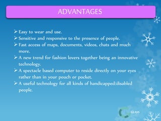 GLASS 
ADVANTAGES 
 Easy to wear and use. 
 Sensitive and responsive to the presence of people. 
 Fast access of maps, documents, videos, chats and much 
more. 
 A new trend for fashion lovers together being an innovative 
technology. 
 A spectacle based computer to reside directly on your eyes 
rather than in your pouch or pocket. 
 A useful technology for all kinds of handicapped/disabled 
people. 
 
