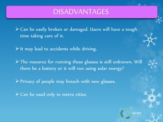 GLASS 
DISADVANTAGES 
 Can be easily broken or damaged. Users will have a tough 
time taking care of it. 
 It may lead to accidents while driving. 
 The resource for running these glasses is still unknown. Will 
there be a battery or it will run using solar energy? 
 Privacy of people may breach with new glasses. 
 Can be used only in metro cities. 
 