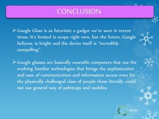 GLASS 
CONCLUSION 
 Google Glass is as futuristic a gadget we’ve seen in recent 
times. It’s limited in scope right now, but the future, Google 
believes, is bright and the device itself is “incredibly 
compelling”. 
 Google glasses are basically wearable computers that use the 
evolving familiar technologies that brings the sophistication 
and ease of communication and information access even for 
the physically challenged class of people those literally could 
not use general way of palmtops and mobiles. 
 