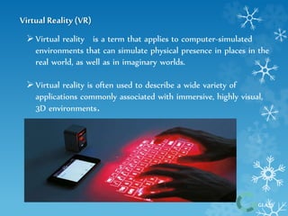 GLASS 
Virtual Reality (VR) 
 Virtual reality is a term that applies to computer-simulated 
environments that can simulate physical presence in places in the 
real world, as well as in imaginary worlds. 
 Virtual reality is often used to describe a wide variety of 
applications commonly associated with immersive, highly visual, 
3D environments. 
 