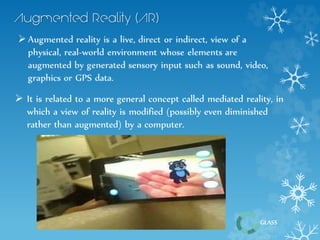  It is related to a more general concept called mediated reality, in 
which a view of reality is modified (possibly even diminished 
rather than augmented) by a computer. 
GLASS 
 