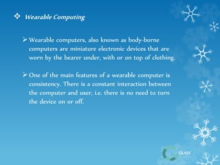 GLASS 
 Wearable Computing 
 Wearable computers, also known as body-borne 
computers are miniature electronic devices that are 
worn by the bearer under, with or on top of clothing. 
 One of the main features of a wearable computer is 
consistency. There is a constant interaction between 
the computer and user, i.e. there is no need to turn 
the device on or off. 
 