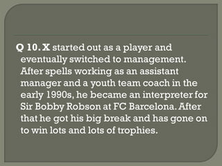 Q 10. X started out as a player and
 eventually switched to management.
 After spells working as an assistant
 manager and a youth team coach in the
 early 1990s, he became an interpreter for
 Sir Bobby Robson at FC Barcelona. After
 that he got his big break and has gone on
 to win lots and lots of trophies.
 