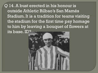 Q 14. A bust erected in his honour is
 outside Athletic Bilbao’s San Mamés
 Stadium. It is a tradition for teams visiting
 the stadium for the first time pay homage
 to him by leaving a bouquet of flowers at
 its base. ID?
 