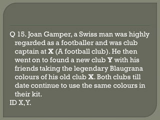 Q 15. Joan Gamper, a Swiss man was highly
  regarded as a footballer and was club
  captain at X (A football club). He then
  went on to found a new club Y with his
  friends taking the legendary Blaugrana
  colours of his old club X. Both clubs till
  date continue to use the same colours in
  their kit.
ID X,Y.
 