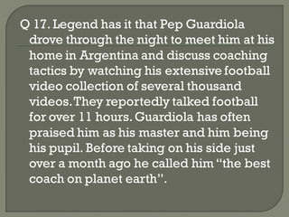Q 17. Legend has it that Pep Guardiola
 drove through the night to meet him at his
 home in Argentina and discuss coaching
 tactics by watching his extensive football
 video collection of several thousand
 videos. They reportedly talked football
 for over 11 hours. Guardiola has often
 praised him as his master and him being
 his pupil. Before taking on his side just
 over a month ago he called him ―the best
 coach on planet earth‖.
 