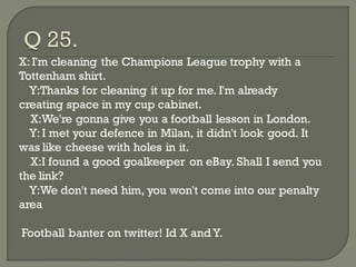 X: I'm cleaning the Champions League trophy with a
Tottenham shirt.
  Y:Thanks for cleaning it up for me. I'm already
creating space in my cup cabinet.
  X:We're gonna give you a football lesson in London.
  Y: I met your defence in Milan, it didn't look good. It
was like cheese with holes in it.
  X:I found a good goalkeeper on eBay. Shall I send you
the link?
  Y:We don't need him, you won't come into our penalty
area

Football banter on twitter! Id X and Y.
 