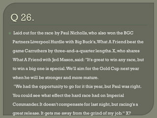    Laid out for the race by Paul Nicholls, who also won the BGC

    Partners Liverpool Hurdle with Big Buck's, What A Friend beat the

    game Carruthers by three-and-a-quarter lengths. X, who shares

    What A Friend with Jed Mason, said: "It's great to win any race, but
    to win a big one is special. We'll aim for the Gold Cup next year

    when he will be stronger and more mature.

    "We had the opportunity to go for it this year, but Paul was right.

    You could see what effect the hard race had on Imperial

    Commander. It doesn't compensate for last night, but racing's a
    great release. It gets me away from the grind of my job.― X?
 