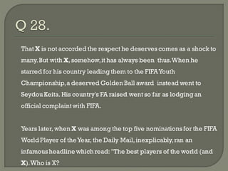 That X is not accorded the respect he deserves comes as a shock to
many. But with X, somehow, it has always been thus. When he
starred for his country leading them to the FIFA Youth
Championship, a deserved Golden Ball award instead went to
Seydou Keita. His country's FA raised went so far as lodging an
official complaint with FIFA.


Years later, when X was among the top five nominations for the FIFA
World Player of the Year, the Daily Mail, inexplicably, ran an
infamous headline which read: "The best players of the world (and
X). Who is X?
 