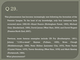 This phenomenon has become increasingly rare following the formation of the
  Premier League. To the best of my knowledge, only four instances have
  occurred since 1992-93—Stuart Pearce (Nottingham Forest, 1993), Michael
  Gray (Sunderland, 1999), David James (West Ham, 2004) and David Nugent
  (Preston North End, 2007).


  Previous, more famous examples include CB Fry (Southampton, 1901),
  Johnny    ―₤100-a-week‖      Haynes   (Fulham,   1955),   Brian   Clough
  (Middleborough, 1959), Peter Shilton (Leicester City, 1970), Peter Taylor
  (Crystal Palace, 1976), Trevor Brooking (West Ham, 1978) and Mark Hateley
  (Portsmouth, 1984).
 What phenomenon?
 