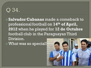  Salvador Cabanas     made a comeback to
  professional football on 14th of April,
  2012 when he played for 12 de Octubre
  football club in the Paraguayan Third
  Division.
 What was so special? about this?
 