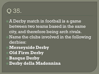  A Derby   match in football is a game
  between two teams based in the same
  city, and therefore being arch rivals.
 Name the clubs involved in the following
  derbies:
 Merseyside Derby
 Old Firm Derby
 Basque Derby
 Derby della Madonnina
 